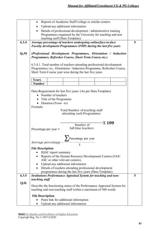 Manual for Affiliated/Constituent UG & PG Colleges
NAAC for Quality and Excellence in Higher Education
Copyright Reg. No: L-94712/2020
81
 Reports of Academic Staff College or similar centers
 Upload any additional information
 Details of professional development / administrative training
Programmes organized by the University for teaching and non
teaching staff (Data Template)
6.3.4
QnM
Average percentage of teachers undergoing online/face-to-face
Faculty development Programmes (FDP) during the last five years
(Professional Development Programmes, Orientation / Induction
Programmes, Refresher Course, Short Term Course etc.)
6.3.4.1. Total number of teachers attending professional development
Programmes viz., Orientation / Induction Programme, Refresher Course,
Short Term Course year wise during the last five years
Years
Number
Data Requirement for last five years: (As per Data Template)
 Number of teachers
 Title of the Programme
 Duration (From –to)
Formula:
Percentage per year =
File Description
 IQAC report summary
 Reports of the Human Resource Development Centres (UGC
ASC or other relevant centers).
 Upload any additional information
 Details of teachers attending professional development
programmes during the last five years (Data Template)
5
6.3.5
QlM
Institutions Performance Appraisal System for teaching and non-
teaching staff
Describe the functioning status of the Performance Appraisal System for
teaching and non-teaching staff within a maximum of 500 words
File Description
 Paste link for additional information
 Upload any additional information
5
 