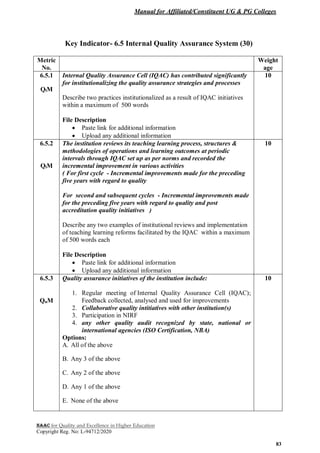 Manual for Affiliated/Constituent UG & PG Colleges
NAAC for Quality and Excellence in Higher Education
Copyright Reg. No: L-94712/2020
83
Key Indicator- 6.5 Internal Quality Assurance System (30)
Metric
No.
Weight
age
6.5.1
QlM
Internal Quality Assurance Cell (IQAC) has contributed significantly
for institutionalizing the quality assurance strategies and processes
Describe two practices institutionalized as a result of IQAC initiatives
within a maximum of 500 words
File Description
 Paste link for additional information
 Upload any additional information
10
6.5.2
QlM
The institution reviews its teaching learning process, structures &
methodologies of operations and learning outcomes at periodic
intervals through IQAC set up as per norms and recorded the
incremental improvement in various activities
( For first cycle - Incremental improvements made for the preceding
five years with regard to quality
For second and subsequent cycles - Incremental improvements made
for the preceding five years with regard to quality and post
accreditation quality initiatives )
Describe any two examples of institutional reviews and implementation
of teaching learning reforms facilitated by the IQAC within a maximum
of 500 words each
File Description
 Paste link for additional information
 Upload any additional information
10
6.5.3
QnM
Quality assurance initiatives of the institution include:
1. Regular meeting of Internal Quality Assurance Cell (IQAC);
Feedback collected, analysed and used for improvements
2. Collaborative quality intitiatives with other institution(s)
3. Participation in NIRF
4. any other quality audit recognized by state, national or
international agencies (ISO Certification, NBA)
Options:
A. All of the above
B. Any 3 of the above
C. Any 2 of the above
D. Any 1 of the above
E. None of the above
10
 