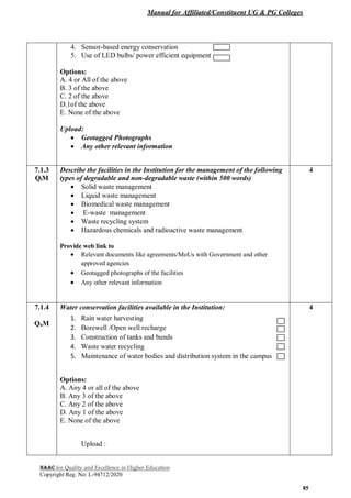 Manual for Affiliated/Constituent UG & PG Colleges
NAAC for Quality and Excellence in Higher Education
Copyright Reg. No: L-94712/2020
85
4. Sensor-based energy conservation
5. Use of LED bulbs/ power efficient equipment
Options:
A. 4 or All of the above
B. 3 of the above
C. 2 of the above
D.1of the above
E. None of the above
Upload:
 Geotagged Photographs
 Any other relevant information
7.1.3
QlM
Describe the facilities in the Institution for the management of the following
types of degradable and non-degradable waste (within 500 words)
 Solid waste management
 Liquid waste management
 Biomedical waste management
 E-waste management
 Waste recycling system
 Hazardous chemicals and radioactive waste management
Provide web link to
 Relevant documents like agreements/MoUs with Government and other
approved agencies
 Geotagged photographs of the facilities
 Any other relevant information
4
7.1.4
QnM
Water conservation facilities available in the Institution:
1. Rain water harvesting
2. Borewell /Open well recharge
3. Construction of tanks and bunds
4. Waste water recycling
5. Maintenance of water bodies and distribution system in the campus
Options:
A. Any 4 or all of the above
B. Any 3 of the above
C. Any 2 of the above
D. Any 1 of the above
E. None of the above
Upload :
4
 