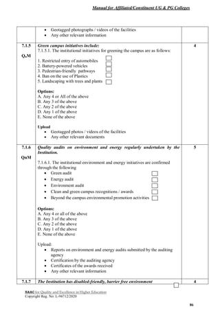 Manual for Affiliated/Constituent UG & PG Colleges
NAAC for Quality and Excellence in Higher Education
Copyright Reg. No: L-94712/2020
86
 Geotagged photographs / videos of the facilities
 Any other relevant information
7.1.5
QnM
Green campus initiatives include:
7.1.5.1. The institutional initiatives for greening the campus are as follows:
1. Restricted entry of automobiles
2. Battery-powered vehicles
3. Pedestrian-friendly pathways
4. Ban on the use of Plastics
5. Landscaping with trees and plants
Options:
A. Any 4 or All of the above
B. Any 3 of the above
C. Any 2 of the above
D. Any 1 of the above
E. None of the above
Upload
 Geotagged photos / videos of the facilities
 Any other relevant documents
4
7.1.6
QnM
Quality audits on environment and energy regularly undertaken by the
Institution.
7.1.6.1. The institutional environment and energy initiatives are confirmed
through the following
 Green audit
 Energy audit
 Environment audit
 Clean and green campus recognitions / awards
 Beyond the campus environmental promotion activities
Options:
A. Any 4 or all of the above
B. Any 3 of the above
C. Any 2 of the above
D. Any 1 of the above
E. None of the above
Upload:
 Reports on environment and energy audits submitted by the auditing
agency
 Certification by the auditing agency
 Certificates of the awards received
 Any other relevant information
5
7.1.7 The Institution has disabled-friendly, barrier free environment 4
 