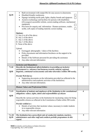 Manual for Affiliated/Constituent UG & PG Colleges
NAAC for Quality and Excellence in Higher Education
Copyright Reg. No: L-94712/2020
87
QnM
 Built environment with ramps/lifts for easy access to classrooms.
 Disabled-friendly washrooms
 Signage including tactile path, lights, display boards and signposts
 Assistive technology and facilities for persons with disabilities
(Divyangjan) accessible website, screen-reading software, mechanized
equipment
 Provision for enquiry and information : Human assistance, reader,
scribe, soft copies of reading material, screen reading
Options:
A. Any 4 or all of the above
B. Any 3 of the above
C. Any 2 of the above
D. Any 1 of the above
E. None of the above
Upload:
 Geotagged photographs / videos of the facilities
 Policy documents and information brochures on the support to be
provided
 Details of the Software procured for providing the assistance
 Any other relevant information
Inclusion and Situatedness
7.1.8
QlM
Describe the Institutional efforts/initiatives in providing an inclusive
environment i.e., tolerance and harmony towards cultural, regional,
linguistic, communal socioeconomic and other diversities (within 500 words).
Provide Web link to:
 Supporting documents on the information provided (as reflected in the
administrative and academic activities of the Institution)
 Any other relevant information.
5
Human Values and Professional Ethics
7.1.9
QlM
Sensitization of students and employees of the Institution to the constitutional
obligations: values, rights, duties and responsibilities of citizens
Describe the various activities in the Institution for inculcating values for being
responsible citizens as reflected in the Constitution of India within 500 words.
Provide weblink to :
 Details of activities that inculcate values; necessary to render students
in to responsible citizens
 Any other relevant information
4
7.1.10
QnM
The Institution has a prescribed code of conduct for students, teachers,
administrators and other staff and conducts periodic programmes in this
regard.
5
 