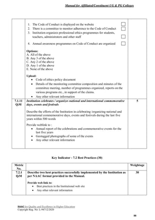 Manual for Affiliated/Constituent UG & PG Colleges
NAAC for Quality and Excellence in Higher Education
Copyright Reg. No: L-94712/2020
88
1. The Code of Conduct is displayed on the website
2. There is a committee to monitor adherence to the Code of Conduct
3. Institution organizes professional ethics programmes for students,
teachers, administrators and other staff
4. Annual awareness programmes on Code of Conduct are organized
Options:
A. All of the above
B. Any 3 of the above
C. Any 2 of the above
D. Any 1 of the above
E. None of the above
Upload:
 Code of ethics policy document
 Details of the monitoring committee composition and minutes of the
committee meeting, number of programmes organized, reports on the
various programs etc., in support of the claims.
 Any other relevant information
7.1.11
QlM
Institution celebrates / organizes national and international commemorative
days, events and festivals
Describe the efforts of the Institution in celebrating /organizing national and
international commemorative days, events and festivals during the last five
years within 500 words
Provide weblink to :
 Annual report of the celebrations and commemorative events for the
last five years
 Geotagged photographs of some of the events
 Any other relevant information
5
Key Indicator - 7.2 Best Practices (30)
Metric
No.
Weightage
7.2.1
QlM
Describe two best practices successfully implemented by the Institution as
per NAAC format provided in the Manual.
Provide web link to:
 Best practices in the Institutional web site
 Any other relevant information
30
 