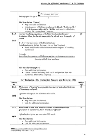 Manual for Affiliated/Constituent UG & PG Colleges
NAAC for Quality and Excellence in Higher Education
Copyright Reg. No: L-94712/2020
98
File Description (Upload)
 Any additional information
 List of number of full time teachers with Ph. D. / D.M. / M.Ch. /
D.N.B Superspeciality / D.Sc. / D.Litt. and number of full time
teachers for 5 years (Data Template)
2.4.3.
QnM
Average teaching experience of full time teachers in the same
institution (Data for the latest completed academic year in number of
years)
2.4.3.1: Total experience of full-time teachers
Data Requirement for last five years (As per Data Template)
 Name and Number of full time teachers with years of teaching
experiences
Formula:
File Description: (Upload)
 Any additional information
 List of Teachers including their PAN, designation, dept and
experience details(Data Template)
20
Key Indicator- 2.5. Evaluation Process and Reforms (30)
Metric
No.
Weight
age
2.5.1.
QlM
Mechanism of internal assessment is transparent and robust in terms
of frequency and mode
Upload a description not more than 500 words
File Description:
 Any additional information
 Link for additional information
15
2.5.2.
QlM
Mechanism to deal with internal/external examination related
grievances is transparent, time- bound and efficient
Upload a description not more than 500 words
File Description:
 Any additional information
 Link for additional information
15
 