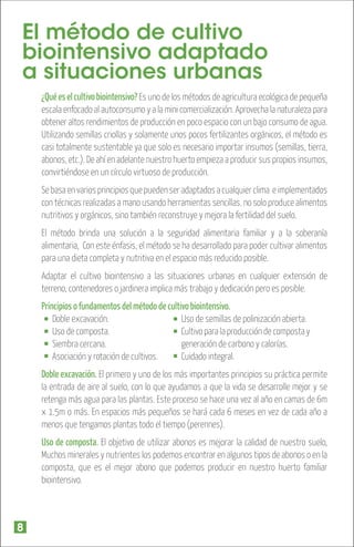 El método de cultivo
biointensivo adaptado
a situaciones urbanas
¿Qué es el cultivo biointensivo? Es uno de los métodos de agricultura ecológica de pequeña
escala enfocado al autoconsumo y a la mini comercialización. Aprovecha la naturaleza para
obtener altos rendimientos de producción en poco espacio con un bajo consumo de agua.
Utilizando semillas criollas y solamente unos pocos fertilizantes orgánicos, el método es
casi totalmente sustentable ya que solo es necesario importar insumos (semillas, tierra,
abonos, etc.). De ahí en adelante nuestro huerto empieza a producir sus propios insumos,
convirtiéndose en un círculo virtuoso de producción.
Se basa en varios principios que pueden ser adaptados a cualquier clima e implementados
con técnicas realizadas a mano usando herramientas sencillas. no solo produce alimentos
nutritivos y orgánicos, sino también reconstruye y mejora la fertilidad del suelo.
El método brinda una solución a la seguridad alimentaria familiar y a la soberanía
alimentaria, Con este énfasis, el método se ha desarrollado para poder cultivar alimentos
para una dieta completa y nutritiva en el espacio más reducido posible.
Adaptar el cultivo biointensivo a las situaciones urbanas en cualquier extensión de
terreno, contenedores o jardinera implica más trabajo y dedicación pero es posible.

Principios o fundamentos del método de cultivo biointensivo.
Uso de semillas de polinización abierta.
Doble excavación.
Cultivo para la producción de composta y
Uso de composta.
generación de carbono y calorías.
Siembra cercana.
Cuidado integral.
Asociación y rotación de cultivos.
Doble excavación. El primero y uno de los más importantes principios su práctica permite
la entrada de aire al suelo, con lo que ayudamos a que la vida se desarrolle mejor y se
retenga más agua para las plantas. Este proceso se hace una vez al año en camas de 6m
x 1.5m o más. En espacios más pequeños se hará cada 6 meses en vez de cada año a
menos que tengamos plantas todo el tiempo (perennes).
Uso de composta. El objetivo de utilizar abonos es mejorar la calidad de nuestro suelo,
Muchos minerales y nutrientes los podemos encontrar en algunos tipos de abonos o en la
composta, que es el mejor abono que podemos producir en nuestro huerto familiar
biointensivo.

8

 