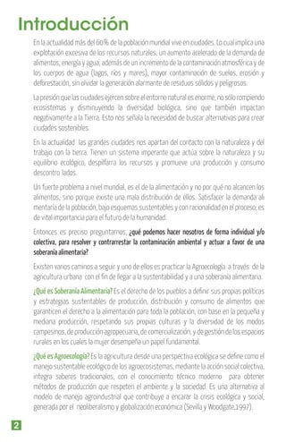 Introducción
En la actualidad más del 60% de la población mundial vive en ciudades. Lo cual implica una
explotación excesiva de los recursos naturales, un aumento acelerado de la demanda de
alimentos, energía y agua, además de un incremento de la contaminación atmosférica y de
los cuerpos de agua (lagos, ríos y mares),  mayor contaminación de suelos, erosión y
deforestación, sin olvidar la generación alarmante de residuos sólidos y peligrosos.
La presión que las ciudades ejercen sobre el entorno natural es enorme, no sólo rompiendo
ecosistemas y disminuyendo la diversidad biológica, sino que también impactan
negativamente a la Tierra. Esto nos señala la necesidad de buscar alternativas para crear
ciudades sostenibles.
En la actualidad las grandes ciudades nos apartan del contacto con la naturaleza y del
trabajo con la tierra. Tienen un sistema imperante que actúa sobre la naturaleza y su
equilibrio ecológico, despilfarra los recursos y promueve una producción y consumo
descontro lados.
Un fuerte problema a nivel mundial, es el de la alimentación y no por qué no alcancen los
alimentos, sino porque existe una mala distribución de ellos. Satisfacer la demanda ali
mentaría de la población, bajo esquemas sustentables y con racionalidad en el proceso; es
de vital importancia para el futuro de la humanidad.
Entonces es preciso preguntarnos, ¿qué podemos hacer nosotros de forma individual y/o
colectiva, para resolver y contrarrestar la contaminación ambiental y actuar a favor de una
soberanía alimentaria?
Existen varios caminos a seguir y uno de ellos es practicar la Agroecología a través de la
agricultura urbana con el ﬁn de llegar a la sustentabilidad y a una soberanía alimentaria.

¿Qué es Soberanía Alimentaria? Es el derecho de los pueblos a deﬁnir sus propias políticas
y estrategias sustentables de producción, distribución y consumo de alimentos que
garanticen el derecho a la alimentación para toda la población, con base en la pequeña y
mediana producción, respetando sus propias culturas y la diversidad de los modos
campesinos, de producción agropecuaria, de comercialización, y de gestión de los espacios
rurales en los cuales la mujer desempeña un papel fundamental.
¿Qué es Agroecología? Es la agricultura desde una perspectiva ecológica se deﬁne como el
manejo sustentable ecológico de los agroecosistemas, mediante la acción social colectiva,
integra saberes tradicionales, con el conocimiento técnico moderno para obtener
métodos de producción que respeten el ambiente y la sociedad. Es una alternativa al
modelo de manejo agroindustrial que contribuye a encarar la crisis ecológica y social,
generada por el neoliberalismo y globalización económica (Sevilla y Woodgate,1997).

2

 