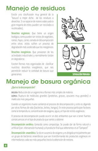 Manejo de residuos
Existe una clasiﬁcación muy general de la
"basura" o mejor dicho de los residuos o
desechos. Si se separan de manera adecuada la
gran mayoría de estos pueden ser reciclados o
reutilizados),

Desechos orgánicos. Que tiene un origen
biológico, como pueden ser restos de vegetales,
ramas, hojas, carne, comida en descomposición
entre otros. estos sufren un proceso de
degradación más acelerado que los inorgánicos
Desechos inorgánicos. Que provienen de las
actividades industriales y normalmente tardan
en degradarse.
Existen formas mas organizadas de clasiﬁcar
nuestros desechos inorgánicos, que nos
permitirán reducir la cantidad de basura que
generamos.

SEPARACIÓN PRIMARIA

Manejo de basura orgánica
¿Qué es la descomposición?
BIOLOGÍA: Reducción de un organismo a formas más simples de materia.

Ruptura de moléculas grandes (proteínas, grasas, azucares muy grandes) a
moléculas mas pequeñas.
QUÍMICA:

Cuando un organismo muere comienza el proceso de descomposición y este es digerido
por otras formas de vida (bacterias, bichos, hongos). En este proceso participan factores
como la temperatura, concentración de oxigeno, agua y el tipo de restos orgánicos.
El proceso de descomposición puede ocurrir en dos ambientes que van a tener fuertes
consecuencias en el tipo de producto que vamos a obtener.

Descomposición aeróbica. Conocido como compostaje. Se puede dar de forma natural o
artiﬁcial (con intervención humana) y el producto ﬁnal que obtenemos es el “Compost”
Descomposición anaeróbica. Se da en ausencia de oxigeno y es dirigida principalmente por
un grupo de bacterias anaeróbicas que van transformando los productos orgánicos en
intermediarios cada vez más pequeños hasta la obtención de metano.

4

 