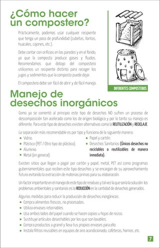 ¿Cómo hacer
un compostero?
Prácticamente, podemos usar cualquier recipiente
que tenga un poco de profundidad (cubetas, llantas,
huacales, cajones, etc.).
Debe contar con oriﬁcios en las paredes y en el fondo,
ya que la composta produce gases y ﬂuidos.
Recomendamos que debajo del compostero
utilicemos un recipiente distinto para recoger los
jugos y sedimentos que la composta puede dejar.
El compostero debe ser fácil de abrir y de fácil manejo.
DIFERENTES COMPOSTEROS

Manejo de
desechos inorgánicos

Como ya se comentó al principio este tipo de desechos NO sufren un proceso de
descomposición tan acelerado como los de origen biológico y por lo tanto su manejo es
diferente. Para este tipo de desechos existen alternativas como la REUTILIZACIÓN y RECICLAJE.
La separación más recomendable es por tipo y funciona de la siguiente manera:
Papel y cartón.
Vidrio.
Desechos Sanitarios (Únicos desechos no
Plástico (PET / Otro tipo de plástico).
reciclables o reutilizables de manera
Aluminio.
inmediata).
Metal (en general).
Existen sitios que llegan a pagar por cartón y papel, metal, PET así como programas
gubernamentales que reciben este tipo desechos y se encargan de su aprovechamiento
futuro evitando la extracción de materias primas para su elaboración.
Un factor importante en el manejo de este tipo de residuos y tal vez la que sería la solución los
problemas ambientales y sanitarios es la REDUCCIÓN en la cantidad de desechos generados.
Algunas medidas para reducir la producción de desechos inorgánicos:
Compra alimentos frescos, no procesados.
Utiliza envases retornables.
Usa ambos lados del papel cuando se hacen copias u hojas de reúso.
Sustituye artículos desechables por los que son lavables.
Compra productos a granel y lleva tus propios envases para ello.
Instala ﬁltros reusables en equipos de aire acondicionado, cafeteras, hornos, etc.

7

 