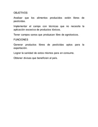 OBJETIVOS
Analizar que los alimentos producidos estén libres de
pesticidas.
Implementar el campo con técnicas que no necesite la
aplicación excesiva de productos tóxicos.
Tener campos sanos que produzcan libre de agrotoxicos.
FUNCIONES
Generar productos libres de pesticidas aptos para la
exportación.
Lograr la sanidad de estos mismos para en consumo.
Obtener divisas que beneficien al país.
 