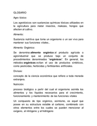 GLOSARIO
Agro tóxico:
Los agrotóxicos son sustancias químicas tóxicas utilizados en
la agricultura para matar insectos, malezas, hongos que
afecten al cultivo.
Alimento:
Sustancia nutritiva que toma un organismo o un ser vivo para
mantener sus funciones vitales..
Alimento Orgánico:
Se denomina alimento orgánico al producto agrícola o
agroindustrial que se produce bajo un conjunto de
procedimientos denominados “orgánicos”. En general, los
métodos orgánicos evitan el uso de productos sintéticos,
como pesticidas, herbicidas y fertilizantes artificiales.
Divisas:
concepto de la ciencia económica que refiere a toda moneda
extranjera.
Nutrición:
proceso biológico a partir del cual el organismo asimila los
alimentos y los líquidos necesarios para el crecimiento,
funcionamiento y mantenimiento de las funciones vitales
Un compuesto de tipo orgánico, asimismo, es aquel que
posee en su estructura estable al carbono, combinado con
otros elementos entre los cuales se pueden mencionar al
oxígeno, al nitrógeno y al hidrógeno
 