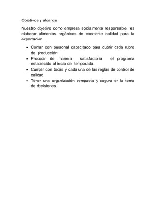 Objetivos y alcance
Nuestro objetivo como empresa socialmente responsable es
elaborar alimentos orgánicos de excelente calidad para la
exportación.
 Contar con personal capacitado para cubrir cada rubro
de producción.
 Producir de manera satisfactoria el programa
establecido al inicio de temporada.
 Cumplir con todas y cada una de las reglas de control de
calidad.
 Tener una organización compacta y segura en la toma
de decisiones
 