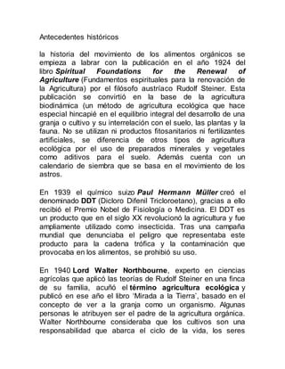 Antecedentes históricos
la historia del movimiento de los alimentos orgánicos se
empieza a labrar con la publicación en el año 1924 del
libro Spiritual Foundations for the Renewal of
Agriculture (Fundamentos espirituales para la renovación de
la Agricultura) por el filósofo austríaco Rudolf Steiner. Esta
publicación se convirtió en la base de la agricultura
biodinámica (un método de agricultura ecológica que hace
especial hincapié en el equilibrio integral del desarrollo de una
granja o cultivo y su interrelación con el suelo, las plantas y la
fauna. No se utilizan ni productos fitosanitarios ni fertilizantes
artificiales, se diferencia de otros tipos de agricultura
ecológica por el uso de preparados minerales y vegetales
como aditivos para el suelo. Además cuenta con un
calendario de siembra que se basa en el movimiento de los
astros.
En 1939 el químico suizo Paul Hermann Müller creó el
denominado DDT (Dicloro Difenil Tricloroetano), gracias a ello
recibió el Premio Nobel de Fisiología o Medicina. El DDT es
un producto que en el siglo XX revolucionó la agricultura y fue
ampliamente utilizado como insecticida. Tras una campaña
mundial que denunciaba el peligro que representaba este
producto para la cadena trófica y la contaminación que
provocaba en los alimentos, se prohibió su uso.
En 1940 Lord Walter Northbourne, experto en ciencias
agrícolas que aplicó las teorías de Rudolf Steiner en una finca
de su familia, acuñó el término agricultura ecológica y
publicó en ese año el libro ‘Mirada a la Tierra’, basado en el
concepto de ver a la granja como un organismo. Algunas
personas le atribuyen ser el padre de la agricultura orgánica.
Walter Northbourne consideraba que los cultivos son una
responsabilidad que abarca el ciclo de la vida, los seres
 