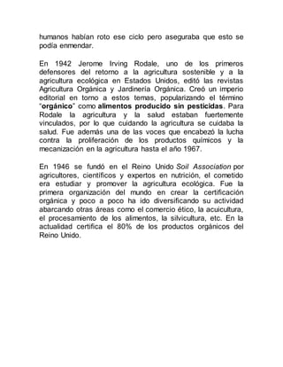 humanos habían roto ese ciclo pero aseguraba que esto se
podía enmendar.
En 1942 Jerome Irving Rodale, uno de los primeros
defensores del retorno a la agricultura sostenible y a la
agricultura ecológica en Estados Unidos, editó las revistas
Agricultura Orgánica y Jardinería Orgánica. Creó un imperio
editorial en torno a estos temas, popularizando el término
“orgánico” como alimentos producido sin pesticidas. Para
Rodale la agricultura y la salud estaban fuertemente
vinculados, por lo que cuidando la agricultura se cuidaba la
salud. Fue además una de las voces que encabezó la lucha
contra la proliferación de los productos químicos y la
mecanización en la agricultura hasta el año 1967.
En 1946 se fundó en el Reino Unido Soil Association por
agricultores, científicos y expertos en nutrición, el cometido
era estudiar y promover la agricultura ecológica. Fue la
primera organización del mundo en crear la certificación
orgánica y poco a poco ha ido diversificando su actividad
abarcando otras áreas como el comercio ético, la acuicultura,
el procesamiento de los alimentos, la silvicultura, etc. En la
actualidad certifica el 80% de los productos orgánicos del
Reino Unido.
 