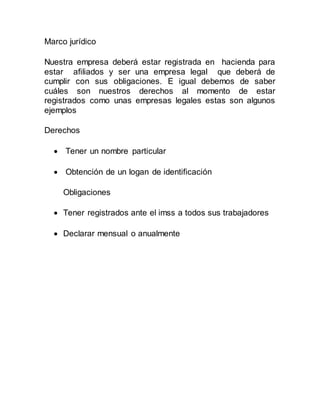 Marco jurídico
Nuestra empresa deberá estar registrada en hacienda para
estar afiliados y ser una empresa legal que deberá de
cumplir con sus obligaciones. E igual debemos de saber
cuáles son nuestros derechos al momento de estar
registrados como unas empresas legales estas son algunos
ejemplos
Derechos
 Tener un nombre particular
 Obtención de un logan de identificación
Obligaciones
 Tener registrados ante el imss a todos sus trabajadores
 Declarar mensual o anualmente
 