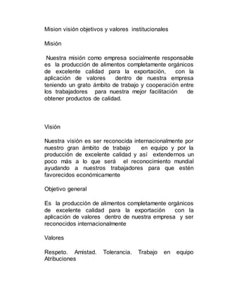 Mision visión objetivos y valores institucionales
Misión
Nuestra misión como empresa socialmente responsable
es la producción de alimentos completamente orgánicos
de excelente calidad para la exportación, con la
aplicación de valores dentro de nuestra empresa
teniendo un grato ámbito de trabajo y cooperación entre
los trabajadores para nuestra mejor facilitación de
obtener productos de calidad.
Visión
Nuestra visión es ser reconocida internacionalmente por
nuestro gran ámbito de trabajo en equipo y por la
producción de excelente calidad y así extendernos un
poco más a lo que será el reconocimiento mundial
ayudando a nuestros trabajadores para que estén
favorecidos económicamente
Objetivo general
Es la producción de alimentos completamente orgánicos
de excelente calidad para la exportación con la
aplicación de valores dentro de nuestra empresa y ser
reconocidos internacionalmente
Valores
Respeto. Amistad. Tolerancia. Trabajo en equipo
Atribuciones
 