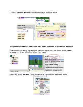 El método Lencho.Adelante debe verse como la siguiente figura




 Programando la Flecha direccional para poner a caminar al humanoide (Lencho)

Estando seleccionado el humanoide (Lencho) procedemos a dar clic en botón create
new event y de ahí selecciono when a key typed




Luego doy clic en any key y de la venta que se me presenta selecciono Arriba
 