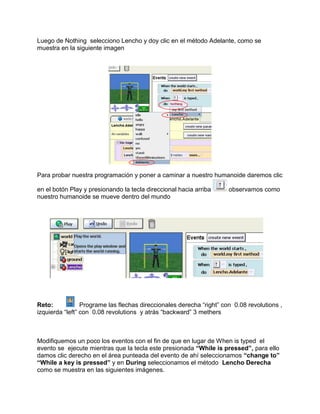 Luego de Nothing selecciono Lencho y doy clic en el método Adelante, como se
muestra en la siguiente imagen




Para probar nuestra programación y poner a caminar a nuestro humanoide daremos clic

en el botón Play y presionando la tecla direccional hacia arriba      observamos como
nuestro humanoide se mueve dentro del mundo




Reto:            Programe las flechas direccionales derecha “right” con 0.08 revolutions ,
izquierda “left” con 0.08 revolutions y atrás “backward” 3 methers



Modifiquemos un poco los eventos con el fin de que en lugar de When is typed el
evento se ejecute mientras que la tecla este presionada “While is pressed”, para ello
damos clic derecho en el área punteada del evento de ahí seleccionamos “change to”
“While a key is pressed” y en During seleccionamos el método Lencho Derecha
como se muestra en las siguientes imágenes.
 