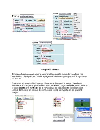 Programar cámara

Como puedes observar al poner a caminar al humanoide dentro del mundo se nos
pierde dentro de él para ello vamos a programar la cámara para que está lo siga dentro
del mundo.

Crearemos un nuevo método para la cámara que llamaremos seguir a Lencho mi
humanoide. Como primer paso seleccionamos camera, luego methods y damos clic en
el botón create new method y de la ventana que se nos presenta escribiremos el
nombre del método en mi caso Seguir-Lencho, como se muestra en las siguiente
imagen
 