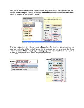 Para ubicar la cámara detrás de Lencho vamos a agregar al área de programación del
método camera.Seguir.Lencho el método camera move seleccionamos backward la
distancia necesaria en mi caso 10 meters




Una vez programado el método camera.Seguir.Lencho tenemos que programar una
tecla para ejecutar dicho método para ello crearemos un nuevo evento de donde
seleccionaremos When a key is typed en any key seleccionamos letters y escogemos
la letra “S” como se muestra en las imágenes siguientes
 