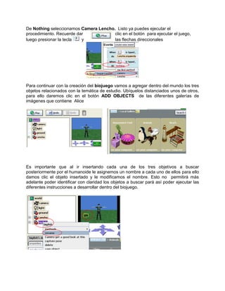 De Nothing seleccionamos Camera Lencho. Listo ya puedes ejecutar el
procedimiento. Recuerde dar            clic en el botón para ejecutar el juego,
luego presionar la tecla  y            las flechas direccionales




Para continuar con la creación del biojuego vamos a agregar dentro del mundo los tres
objetos relacionados con la temática de estudio. Ubíquelos distanciados unos de otros,
para ello daremos clic en el botón ADD OBJECTS de las diferentes galerías de
imágenes que contiene Alice




Es importante que al ir insertando cada una de los tres objetivos a buscar
posteriormente por el humanoide le asignemos un nombre a cada uno de ellos para ello
damos clic el objeto insertado y le modificamos el nombre. Esto no permitirá más
adelante poder identificar con claridad los objetos a buscar pará así poder ejecutar las
diferentes instrucciones a desarrollar dentro del biojuego.
 
