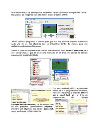 Una vez insertado los tres objetivos (imágenes) dentro del mundo es importante cerrar
las galerías de imágenes para ello damos clic en el botón DONE




 Ahora vamos a programar la cámara para que esta nos muestre en forma automática
cada uno de los tres objetivos que se encuentran dentro del mundo, para ello
realizaremos los siguientes pasos.

Vamos a crear un método en la cámara llamado en mi caso mostrar.Pescado1 para
ello cerciorémonos que se encuentra marcada en el árbol de objetos la cámara
procedamos a crear el método.




                                               Una vez creado el método agreguemos
                                               dentro de él la programación necesaria,
                                               para ello movamos el método camera
                                               get a good look at         al área de
                                               programación          del      método


carmera.Mostrarpescado y de la ventana que
se nos presenta seleccionamos pescado1
(nombre del objetivo) the entire pescado1,
como se observa en las imágenes
 