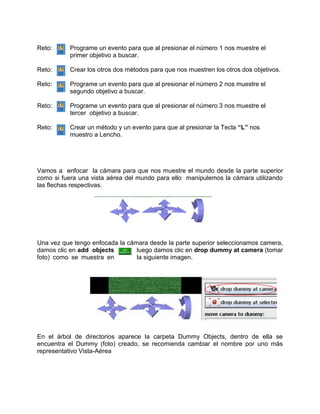 Reto:     Programe un evento para que al presionar el número 1 nos muestre el
          primer objetivo a buscar.

Reto:     Crear los otros dos métodos para que nos muestren los otros dos objetivos.

Reto:     Programe un evento para que al presionar el número 2 nos muestre el
          segundo objetivo a buscar.

Reto:     Programe un evento para que al presionar el número 3 nos muestre el
          tercer objetivo a buscar.

Reto:     Crear un método y un evento para que al presionar la Tecla “L” nos
          muestro a Lencho.




Vamos a enfocar la cámara para que nos muestre el mundo desde la parte superior
como si fuera una vista aérea del mundo para ello manipulemos la cámara utilizando
las flechas respectivas.




Una vez que tengo enfocada la cámara desde la parte superior seleccionamos camera,
damos clic en add objects        luego damos clic en drop dummy at camera (tomar
foto) como se muestra en         la siguiente imagen.




En el árbol de directorios aparece la carpeta Dummy Objects, dentro de ella se
encuentra el Dummy (foto) creado, se recomienda cambiar el nombre por uno más
representativo Vista-Aérea
 
