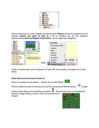 Ahora crearemos un nuevo método que llamaremos VAérea al área de programación el
método camera set point of view to y de la ventana que se nos presenta
seleccionamos Dummy Objects Vista Aérea, ver las siguientes imágenes




                                 Reto:


Crear un evento para que al presionar la Tecla “A” nos muestre la imagen de la vista
aérea.


Vista Aérea (con Dummy) Versión 2.
Vamos a realizar la vista aérea…. Damos clic en Add Object

Primero debemos subir la cámara con el primer conjunto de flechas azules       y luego

enfocar hacia abajo con las flechas circulares . Que se vea como si estuviéramos
viendo al Jorge desde un avión. Como se muestra en la
imagen.
 