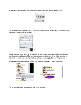 Para capturar la imagen en un Dummy, presionamos el botón more control…




Se desplegaran una serie de opciones, donde damos un clic en la opción drop dummy
at camera y luego clic en DONE




Nota: aparece en el árbol de directorios de archivos una carpeta de Dummy Object,
donde debemos buscar el Dummy que acabamos de crear. Se le debe cambiar el
nombre, por uno que sea significativo, en este caso le pondremos vista-aérea.

Para cambiarle el nombre le damos clic derecho sobre el Dummy y rename.




Ya tenemos la vista aérea capturada en la cámara…
 