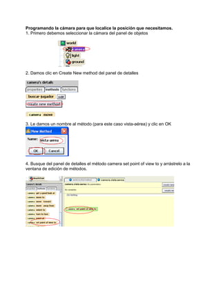 Programando la cámara para que localice la posición que necesitamos.
1. Primero debemos seleccionar la cámara del panel de objetos




2. Damos clic en Create New method del panel de detalles




3. Le damos un nombre al método (para este caso vista-aérea) y clic en OK




4. Busque del panel de detalles el método camera set point of view to y arrástrelo a la
ventana de edición de métodos.
 