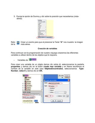 5. Escoja la opción de Dummy y clic sobre la posición que necesitamos (vista-
      aérea)




Reto:      Crear un evento para que al presionar la Tecla “A” nos muestre la imagen
de la      vista aérea.

                               Creación de variables

Para continuar con la programación de nuestro viojuego crearemos las diferentes
variables a utilizar dentro de los objetos que lo requiera.

   -    Variables de

Para crear una variable de un objeto damos clic sobre él, seleccionamos la pestaña
properties y damos clic en el botón create new variable y en Name escribimos el
nombre de la variable en este caso ObjetosEncontrados, seleccionamos Type:
Number, valúe 0 y damos clic en OK.
 