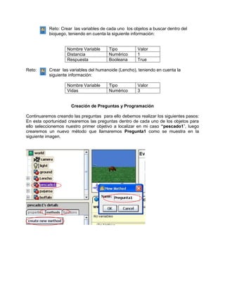 Reto: Crear las variables de cada uno los objetos a buscar dentro del
           biojuego, teniendo en cuenta la siguiente información:


                   Nombre Variable      Tipo           Valor
                   Distancia            Numérico       1
                   Respuesta            Booleana       True

Reto:      Crear las variables del humanoide (Lencho), teniendo en cuenta la
           siguiente información:

                   Nombre Variable      Tipo           Valor
                   Vidas                Numérico       3


                      Creación de Preguntas y Programación

Continuaremos creando las preguntas para ello debemos realizar los siguientes pasos:
En esta oportunidad crearemos las preguntas dentro de cada uno de los objetos para
ello seleccionemos nuestro primer objetivo a localizar en mi caso “pescado1”, luego
crearemos un nuevo método que llamaremos Pregunta1 como se muestra en la
siguiente imagen.
 