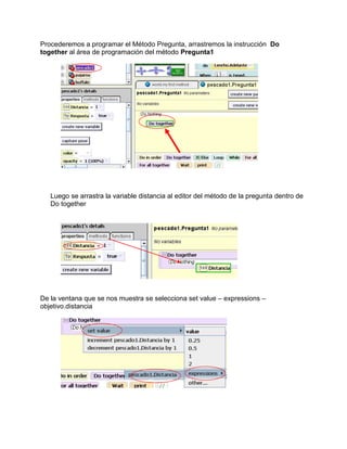 Procederemos a programar el Método Pregunta, arrastremos la instrucción Do
together al área de programación del método Pregunta1




   Luego se arrastra la variable distancia al editor del método de la pregunta dentro de
   Do together




De la ventana que se nos muestra se selecciona set value – expressions –
objetivo.distancia
 