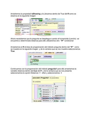 Arrastremos la propiedad isShowing y la ubicamos dentro de True del If como se
observa en la siguiente imagen




Ahora necesitamos que la pregunta se despliegue cuando el humanoide (Lencho) se
encuentra a determinada distancia para ello utilizaremos otro “IF” condicional


Arrastremos el If al área de programación del método pregunta dentro del “IF” como
se muestra en la siguiente imagen y de la ventana que se nos muestra seleccionamos
True




Continuemos con la programación del método pregunta1 para ello arrastramos la
variable distancia dentro del true del If y de la ventana que se nos presenta
seleccionamos la opción Distancia <= other y seleccionamos 4
 
