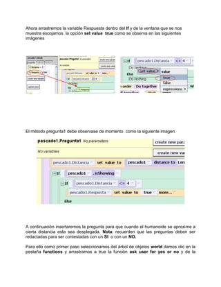Ahora arrastremos la variable Respuesta dentro del If y de la ventana que se nos
muestra escojamos la opción set value true como se observa en las siguientes
imágenes




El método pregunta1 debe observase de momento como la siguiente imagen




A continuación insertaremos la pregunta para que cuando el humanoide se aproxime a
cierta distancia esta sea desplegada. Nota: recuerden que las preguntas deben ser
redactadas para ser contestadas con un SI o con un NO.

Para ello como primer paso seleccionamos del árbol de objetos world damos clic en la
pestaña functions y arrastramos a true la función ask user for yes or no y de la
 