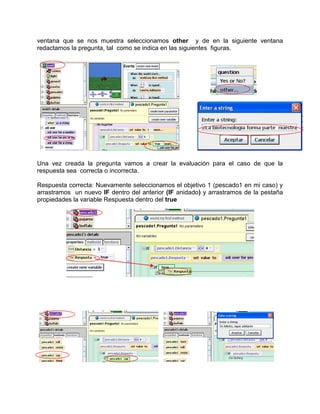 ventana que se nos muestra seleccionamos other y de en la siguiente ventana
redactamos la pregunta, tal como se indica en las siguientes figuras.




Una vez creada la pregunta vamos a crear la evaluación para el caso de que la
respuesta sea correcta o incorrecta.

Respuesta correcta: Nuevamente seleccionamos el objetivo 1 (pescado1 en mi caso) y
arrastramos un nuevo IF dentro del anterior (IF anidado) y arrastramos de la pestaña
propiedades la variable Respuesta dentro del true
 