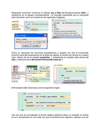 Respuesta Incorrecta: movemos el método say al Else del If seleccionamos other y
escribimos en el espacio correspondiente un mensaje indicándole que la respuesta
está incorrecta, como se muestra en las siguientes imágenes.




Como su respuesta fue incorrecta procederemos a quitarle una vida al humanoide
(Lencho) para ello presionamos en el árbol de objetos el nombre de Lencho en nuestro
caso, damos clic en la pestaña properties y arrastramos la variable vidas dentro del
else, y seleccionamos decrement Humanoide.vidas by 1




El if anidado debe observase como la siguiente imagen




Una vez que se ha localizado el primer objetivo debemos llevar un contador en donde
se va ir aumentando en uno cada vez que encontremos los objetivos, además una vez
 