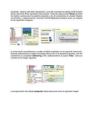 localizado objetivo este debe desaparecer, para ello insertaremos debajo del If anidado
dentro del primer If las siguientes instrucciones. Teniendo seleccionado World del árbol
de objetos, presionamos la pestaña properties y de ahí arrastramos la variable Objetos
encontrados y seleccionamos Increment World.ObjetosEncontrados como se muestra
en las siguientes imágenes




A continuación procederemos a ocultar el objeto localizado con la siguiente instrucción.
Estando seleccionado el objeto encontrado damos clic en la pestaña properties y de ahí
arrastramos la propiedad isShowing al If y seleccionamos la opción False como se
muestra en la imagen siguiente




La programación del método pregunta1 debe observarse como la siguiente imagen
 