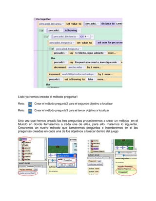 Listo ya hemos creado el método pregunta1

Reto:      Crear el método pregunta2 para el segundo objetivo a localizar

Reto:      Crear el método pregunta3 para el tercer objetivo a localizar


Una vez que hemos creado las tres preguntas procederemos a crear un método en el
Mundo en donde llamaremos a cada una de ellas, para ello haremos lo siguiente.
Crearemos un nuevo método que llamaremos preguntas e insertaremos en el las
preguntas creadas en cada una de los objetivos a buscar dentro del juego
 