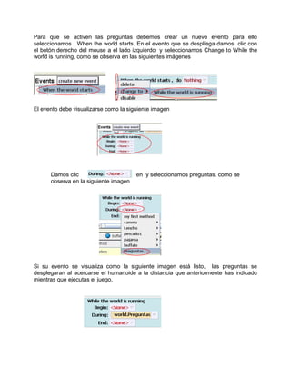 Para que se activen las preguntas debemos crear un nuevo evento para ello
seleccionamos When the world starts. En el evento que se despliega damos clic con
el botón derecho del mouse a el lado izquierdo y seleccionamos Change to While the
world is running, como se observa en las siguientes imágenes




El evento debe visualizarse como la siguiente imagen




      Damos clic                       en y seleccionamos preguntas, como se
      observa en la siguiente imagen




Si su evento se visualiza como la siguiente imagen está listo, las preguntas se
desplegaran al acercarse el humanoide a la distancia que anteriormente has indicado
mientras que ejecutas el juego.
 