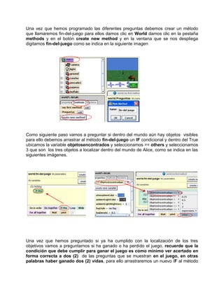Una vez que hemos programado las diferentes preguntas debemos crear un método
que llamaremos fin-del-juego para ellos damos clic en World damos clic en la pestaña
methods y en el botón create new method y en la ventana que se nos despliega
digitamos fin-del-juego como se indica en la siguiente imagen




Como siguiente paso vamos a preguntar si dentro del mundo aún hay objetos visibles
para ello debemos arrastrar al método fin-del-juego un IF condicional y dentro del True
ubicamos la variable objetosencontrados y seleccionamos == others y seleccionamos
3 que son los tres objetos a localizar dentro del mundo de Alice, como se indica en las
siguientes imágenes.




Una vez que hemos preguntado si ya ha cumplido con la localización de los tres
objetivos vamos a preguntarnos si ha ganado o ha perdido el juego, recuerde que la
condición que debe cumplir para ganar el juego es como mínimo ver acertado en
forma correcta a dos (2) de las preguntas que se muestran en el juego, en otras
palabras haber ganado dos (2) vidas, para ello arrastraremos un nuevo IF al método
 