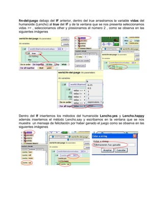fin-del-juego debajo del IF anterior, dentro del true arrastramos la variable vidas del
humanoide (Lencho) al true del IF y de la ventana que se nos presenta seleccionamos
vidas >= , seleccionamos other y presionamos el número 2 , como se observa en las
siguientes imágenes




Dentro del If insertemos los métodos del humanoide Lencho.yes y Lencho.happy
además insertemos el método Lencho.say y escribamos en la ventana que se nos
muestra un mensaje de felicitación por haber ganado el juego como se observa en las
siguientes imágenes
 