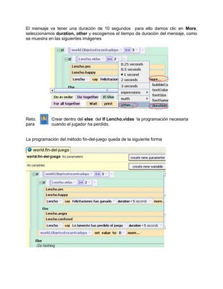El mensaje va tener una duración de 10 segundos para ello damos clic en More,
seleccionamos duration, other y escogemos el tiempo de duración del mensaje, como
se muestra en las siguientes imágenes




Reto.       Crear dentro del else del If Lencho.vidas la programación necesaria
para        cuando el jugador ha perdido.


La programación del método fin-del-juego queda de la siguiente forma
 