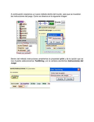 A continuación crearemos un nuevo método dentro del mundo para que se muestren
las instrucciones del juego. Como se observa en la siguiente imagen




Dentro del método instrucciones arrastremos la propiedad print y de la opción que se
nos muestra seleccionamos TextString y en la ventana escribimos Instrucciones del
Juego
 