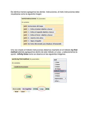 De idéntica manera agregamos las demás instrucciones, el meto instrucciones debe
visualizarse como la siguiente imagen




Una vez creado el método instrucciones debemos insertarlo en el método my first
method además agreguemos dentro de este método un Loop y seleccionemos la
opción infinity times como se observa en las siguientes imágenes
 