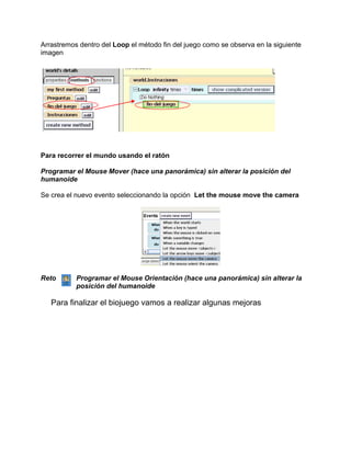 Arrastremos dentro del Loop el método fin del juego como se observa en la siguiente
imagen




Para recorrer el mundo usando el ratón

Programar el Mouse Mover (hace una panorámica) sin alterar la posición del
humanoide

Se crea el nuevo evento seleccionando la opción Let the mouse move the camera




Reto       Programar el Mouse Orientación (hace una panorámica) sin alterar la
           posición del humanoide

   Para finalizar el biojuego vamos a realizar algunas mejoras
 