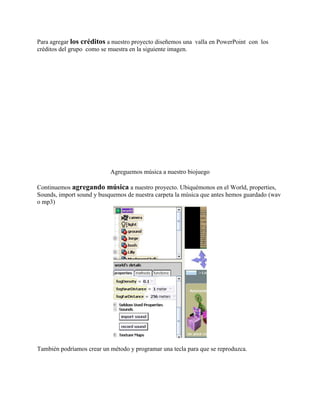 Para agregar los créditos a nuestro proyecto diseñemos una valla en PowerPoint con los
créditos del grupo como se muestra en la siguiente imagen.




                           Agreguemos música a nuestro biojuego

Continuemos agregando música a nuestro proyecto. Ubiquémonos en el World, properties,
Sounds, import sound y busquemos de nuestra carpeta la música que antes hemos guardado (wav
o mp3)




También podríamos crear un método y programar una tecla para que se reproduzca.
 