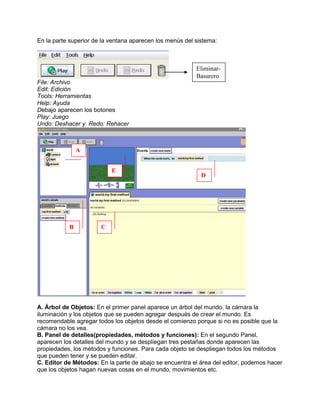 En la parte superior de la ventana aparecen los menús del sistema:



                                                          Eliminar-
                                                          Basurero
File: Archivo
Edit: Edición
Tools: Herramientas
Help: Ayuda
Debajo aparecen los botones
Play: Juego
Undo: Deshacer y Redo: Rehacer



               A


                           E
                                                            D




           B           C




A. Árbol de Objetos: En el primer panel aparece un árbol del mundo, la cámara la
iluminación y los objetos que se pueden agregar después de crear el mundo. Es
recomendable agregar todos los objetos desde el comienzo porque si no es posible que la
cámara no los vea.
B. Panel de detalles(propiedades, métodos y funciones): En el segundo Panel,
aparecen los detalles del mundo y se despliegan tres pestañas donde aparecen las
propiedades, los métodos y funciones. Para cada objeto se despliegan todos los métodos
que pueden tener y se pueden editar.
C. Editor de Métodos: En la parte de abajo se encuentra el área del editor, podemos hacer
que los objetos hagan nuevas cosas en el mundo, movimientos etc.
 