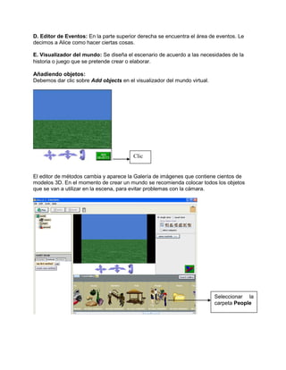 D. Editor de Eventos: En la parte superior derecha se encuentra el área de eventos. Le
decimos a Alice como hacer ciertas cosas.

E. Visualizador del mundo: Se diseña el escenario de acuerdo a las necesidades de la
historia o juego que se pretende crear o elaborar.

Añadiendo objetos:
Debemos dar clic sobre Add objects en el visualizador del mundo virtual.




                                         Clic


El editor de métodos cambia y aparece la Galería de imágenes que contiene cientos de
modelos 3D. En el momento de crear un mundo se recomienda colocar todos los objetos
que se van a utilizar en la escena, para evitar problemas con la cámara.




                                                                           Seleccionar la
                                                                           carpeta People
 