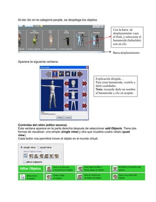 Al dar clic en la categoría people, se despliega los objetos:


                                                                         Con la barra de
                                                                         desplazamiento vaya
                                                                         al final, y seleccione el
                                                                         humanoide (hebuilder)
                                                                         con un clic

                                                                        Barra desplazamiento

Aparece la siguiente ventana:




                                                           Explicación dirigida…
                                                           Para crear humanoide, vestirlo y
                                                           darle cualidades.
                                                           Nota: recuerde darle un nombre
                                                           al humanoide y clic en aceptar.




Controles del ratón (editor escena).
Esta ventana aparece en la parte derecha después de seleccionar add Objects. Tiene dos
formas de visualizar: una simple (single view) y otra que muestra cuatro vistas (quad
view).
Cada botón nos permitirá mover el objeto en el mundo virtual.
 