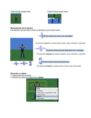 Vista simple (single view)                     Cuatro Vistas (quad view)




Movimientos de la cámara
Las flechas nos permiten mover la cámara en el mundo virtual:




                               Nos permite mover la cámara hacia arriba, abajo, derecha o izquierda




                                 Nos permite manejar la cámara adelante, atrás, derecha y izquierda




                                 Nos permite inclinar la cámara hacia o hacia atrás del mundo



Borrando un objeto
1. Seleccionamos el objeto,
2. Damos clic derecho y seleccionar delete
 