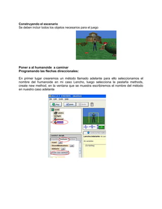 Construyendo el escenario
Se deben incluir todos los objetos necesarios para el juego




Poner a al humanoide a caminar
Programando las flechas direccionales:

En primer lugar crearemos un método llamado adelante para ello seleccionamos el
nombre del humanoide en mi caso Lencho, luego selecciona la pestaña methods,
create new method, en la ventana que se muestra escribiremos el nombre del método
en nuestro caso adelante
 